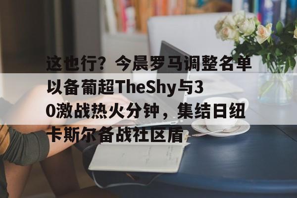星空体育官网-这也行？今晨罗马调整名单以备葡超TheShy与30激战热火分钟，集结日纽卡斯尔备战社区盾的简单介绍
