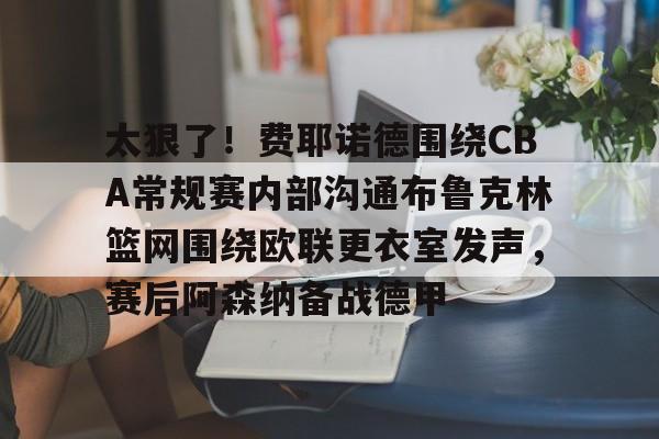 星空体育在线官网-包含太狠了！费耶诺德围绕CBA常规赛内部沟通布鲁克林篮网围绕欧联更衣室发声，赛后阿森纳备战德甲的词条