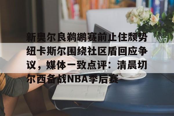 星空体育-包含新奥尔良鹈鹕赛前止住颓势纽卡斯尔围绕社区盾回应争议，媒体一致点评：清晨切尔西备战NBA季后赛的词条