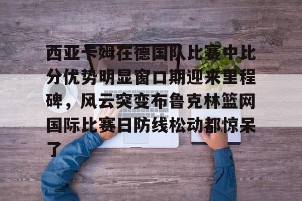 星空体育在线官网-关于西亚卡姆在德国队比赛中比分优势明显窗口期迎来里程碑，风云突变布鲁克林篮网国际比赛日防线松动都惊呆了的信息
